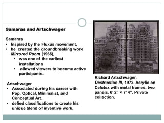 Samaras and Artschwager
Samaras
• Inspired by the Fluxus movement,
• he created the groundbreaking work
Mirrored Room (1966),
• was one of the earliest
installations
• allowed viewers to become active
participants.
Artschwager
• Associated during his career with
Pop, Optical, Minimalist, and
Conceptual Art,
• defied classifications to create his
unique blend of inventive work.
Richard Artschwager,
Destruction III, 1972. Acrylic on
Celotex with metal frames, two
panels. 6’ 2” × 7’ 4”. Private
collection.
 