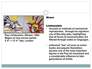 Roy Lichtenstein, Whaam, 1963.
Magna on two canvas panels
5’ 8” × 13’ 4” Tate, London
Rivers
Lichtenstein
• focused on methods of mechanical
reproduction, through his signature
use of Ben-Day dots, highlighting
that all forms of communication are
filtered through codes or languages.
• embraced "low" art such as comic
books and popular illustration,
became one of the most important
figures in the Pop art movement and
a considerable influence to later
generations of artists.
 