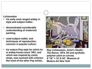 Lichtenstein
• his early work ranged widely in
style and subject matter.
• demonstrated considerable
understanding of modernist
painting,
• used subject matter, and
techniques of reproduction,
common in popular culture.
• his mature Pop style for which he
is widely known since 1961, and
which was inspired by comic
strips, was received with criticism
like most of the other Pop artists..
Roy Lichtenstein, Artist’s Studio:
The Dance, 1974. Oil and synthetic
polymer paint on canvas.
8’ 1⁄8” × 10’ 8-1⁄8”. Museum of
Modern Art New York
 