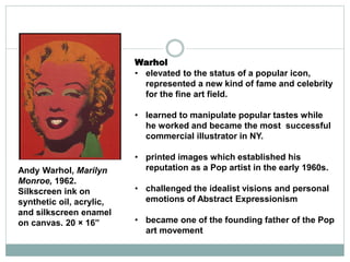 Warhol
• elevated to the status of a popular icon,
represented a new kind of fame and celebrity
for the fine art field.
• learned to manipulate popular tastes while
he worked and became the most successful
commercial illustrator in NY.
• printed images which established his
reputation as a Pop artist in the early 1960s.
• challenged the idealist visions and personal
emotions of Abstract Expressionism
• became one of the founding father of the Pop
art movement
Andy Warhol, Marilyn
Monroe, 1962.
Silkscreen ink on
synthetic oil, acrylic,
and silkscreen enamel
on canvas. 20 × 16”
 