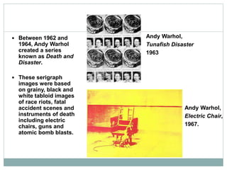  Between 1962 and
1964, Andy Warhol
created a series
known as Death and
Disaster.
 These serigraph
images were based
on grainy, black and
white tabloid images
of race riots, fatal
accident scenes and
instruments of death
including electric
chairs, guns and
atomic bomb blasts.
Andy Warhol,
Tunafish Disaster
1963
Andy Warhol,
Electric Chair,
1967.
 
