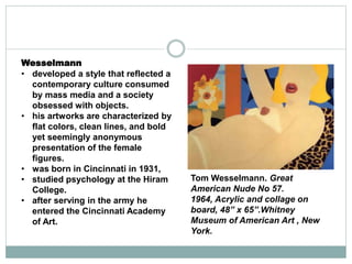 Wesselmann
• developed a style that reflected a
contemporary culture consumed
by mass media and a society
obsessed with objects.
• his artworks are characterized by
flat colors, clean lines, and bold
yet seemingly anonymous
presentation of the female
figures.
• was born in Cincinnati in 1931,
• studied psychology at the Hiram
College.
• after serving in the army he
entered the Cincinnati Academy
of Art.
Tom Wesselmann. Great
American Nude No 57.
1964, Acrylic and collage on
board, 48” x 65”.Whitney
Museum of American Art , New
York.
 