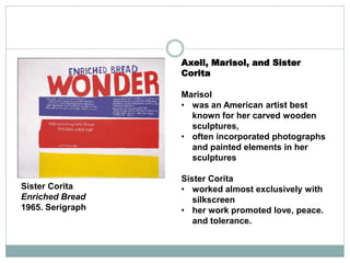 Axell, Marisol, and Sister
Corita
Marisol
• was an American artist best
known for her carved wooden
sculptures,
• often incorporated photographs
and painted elements in her
sculptures
Sister Corita
• worked almost exclusively with
silkscreen
• her work promoted love, peace.
and tolerance.
Sister Corita
Enriched Bread
1965. Serigraph
 