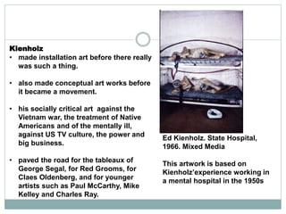 Kienholz
• made installation art before there really
was such a thing.
• also made conceptual art works before
it became a movement.
• his socially critical art against the
Vietnam war, the treatment of Native
Americans and of the mentally ill,
against US TV culture, the power and
big business.
• paved the road for the tableaux of
George Segal, for Red Grooms, for
Claes Oldenberg, and for younger
artists such as Paul McCarthy, Mike
Kelley and Charles Ray.
Ed Kienholz. State Hospital,
1966. Mixed Media
This artwork is based on
Kienholz’experience working in
a mental hospital in the 1950s
 