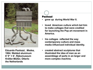 Paolozzi
• grew up during World War II.
• loved American culture which led him
to make collages that were credited
for launching the Pop art movement in
America.
• his collages reflected the way
contemporary culture and mass
media influenced individual identity.
• created abstract sculptures that
illustrated the idea of man as an
assemblage of parts in an larger and
more complex machine.
Eduardo Paolozzi, Medea,
1964. Welded aluminum
6’ 9” × 6’. Rijksmuseum
Kröller-Müller, Otterlo
the Netherlands
 