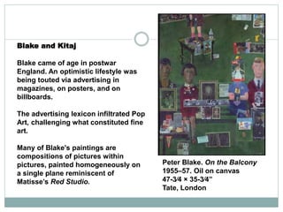 Blake and Kitaj
Blake came of age in postwar
England. An optimistic lifestyle was
being touted via advertising in
magazines, on posters, and on
billboards.
The advertising lexicon infiltrated Pop
Art, challenging what constituted fine
art.
Many of Blake's paintings are
compositions of pictures within
pictures, painted homogeneously on
a single plane reminiscent of
Matisse’s Red Studio.
Peter Blake. On the Balcony
1955–57. Oil on canvas
47-3⁄4 × 35-3⁄4”
Tate, London
 