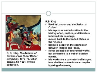 R.B. Kitaj
• lived in London and studied art at
Oxford.
• his exposure and education in the
history of art, politics, and literature,
informed his paintings.
• moved back to the United States in
the nineties
• believed deeply in the connection
between images and ideas.
• Never created self-referential works,
but connected to a web of outside
events.
• his works are a patchwork of images,
intended to communicate a complex
layering of meaning.
R. B. Kitaj. The Autumn of
Central. Paris (After Walter
Benjamin). 1972–73. Oil on
canvas. 60 × 60”. Private
collection.
 