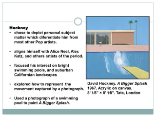 Hockney
• chose to depict personal subject
matter which diferentiate him from
most other Pop artists.
• aligns himself with Alice Neel, Alex
Katz, and others artists of the period.
• focused his interest on bright
swimming pools, and suburban
Californian landscapes
• explored how to represent the
movement captured by a photograph.
• Used a photograph of a swimming
pool to paint A Bigger Splash.
David Hockney. A Bigger Splash
1967. Acrylic on canvas.
8’ 1⁄8” × 8’ 1⁄8”. Tate, London
 
