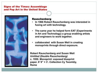 Rauschenberg
• In 1966 Robert Rauschenberg was interested in
fusing art with technology.
• The same year he helped form EAT (Experiments
in Art and Technology) a group enabling artists
and engineers to work together.
• collaborated with Susan Weil in creating
monoprints through direct exposure.
Robert Rauschenberg and Susan Weil
Untitled (Double Rauschenberg)
c. 1950. Monoprint: exposed blueprint
paper. 8’ 9” × 3’. Collection Cy Twombly,
Rome
Signs of the Times: Assemblage
and Pop Art in the United States
 