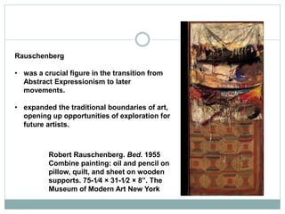 Rauschenberg
• was a crucial figure in the transition from
Abstract Expressionism to later
movements.
• expanded the traditional boundaries of art,
opening up opportunities of exploration for
future artists.
Robert Rauschenberg. Bed. 1955
Combine painting: oil and pencil on
pillow, quilt, and sheet on wooden
supports. 75-1⁄4 × 31-1⁄2 × 8”. The
Museum of Modern Art New York
 