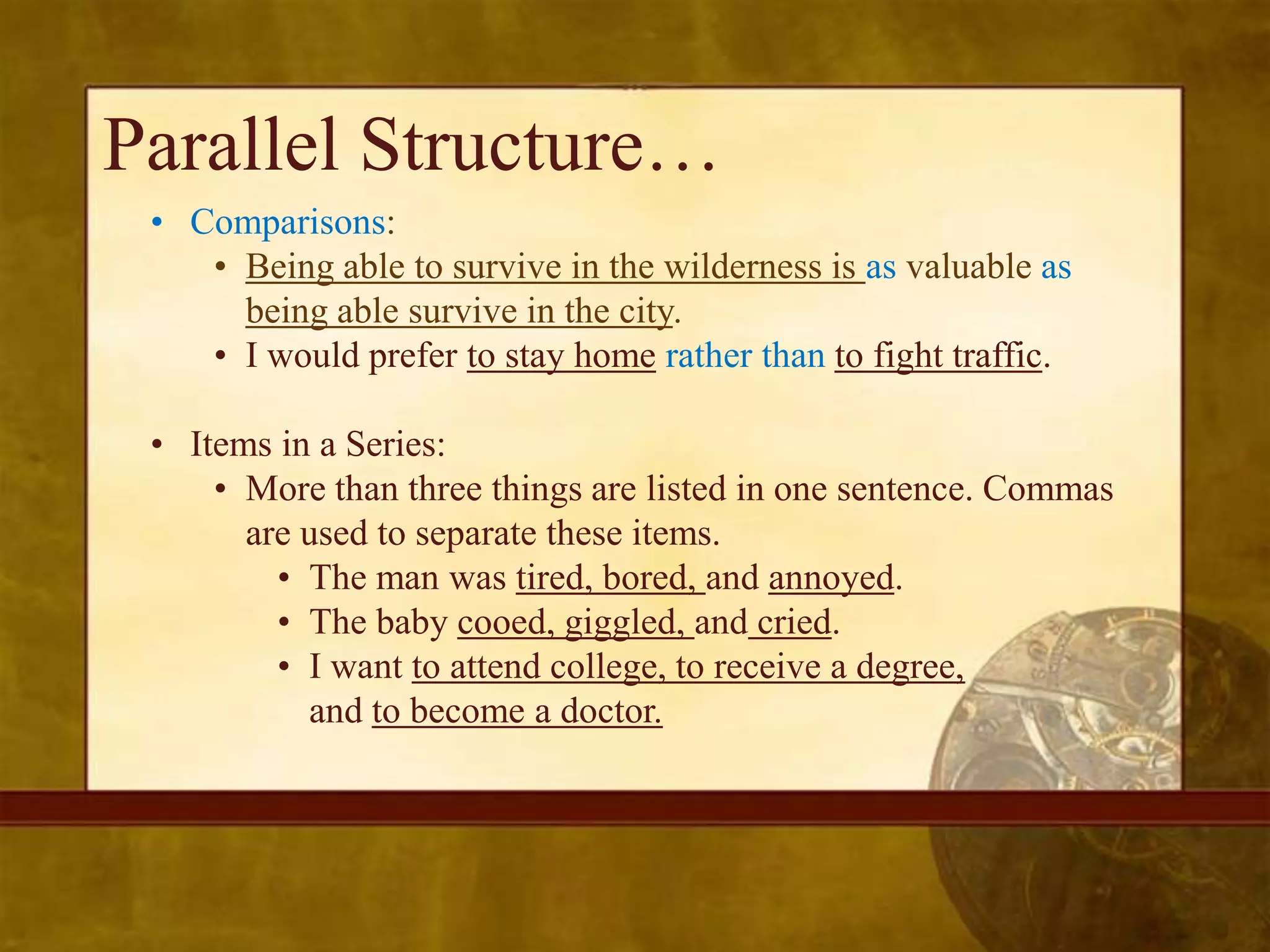 Parallel Structure…
 • Comparisons:
    • Being able to survive in the wilderness is as valuable as
      being able survive in the city.
    • I would prefer to stay home rather than to fight traffic.

 • Items in a Series:
     • More than three things are listed in one sentence. Commas
       are used to separate these items.
         • The man was tired, bored, and annoyed.
         • The baby cooed, giggled, and cried.
         • I want to attend college, to receive a degree,
           and to become a doctor.
 