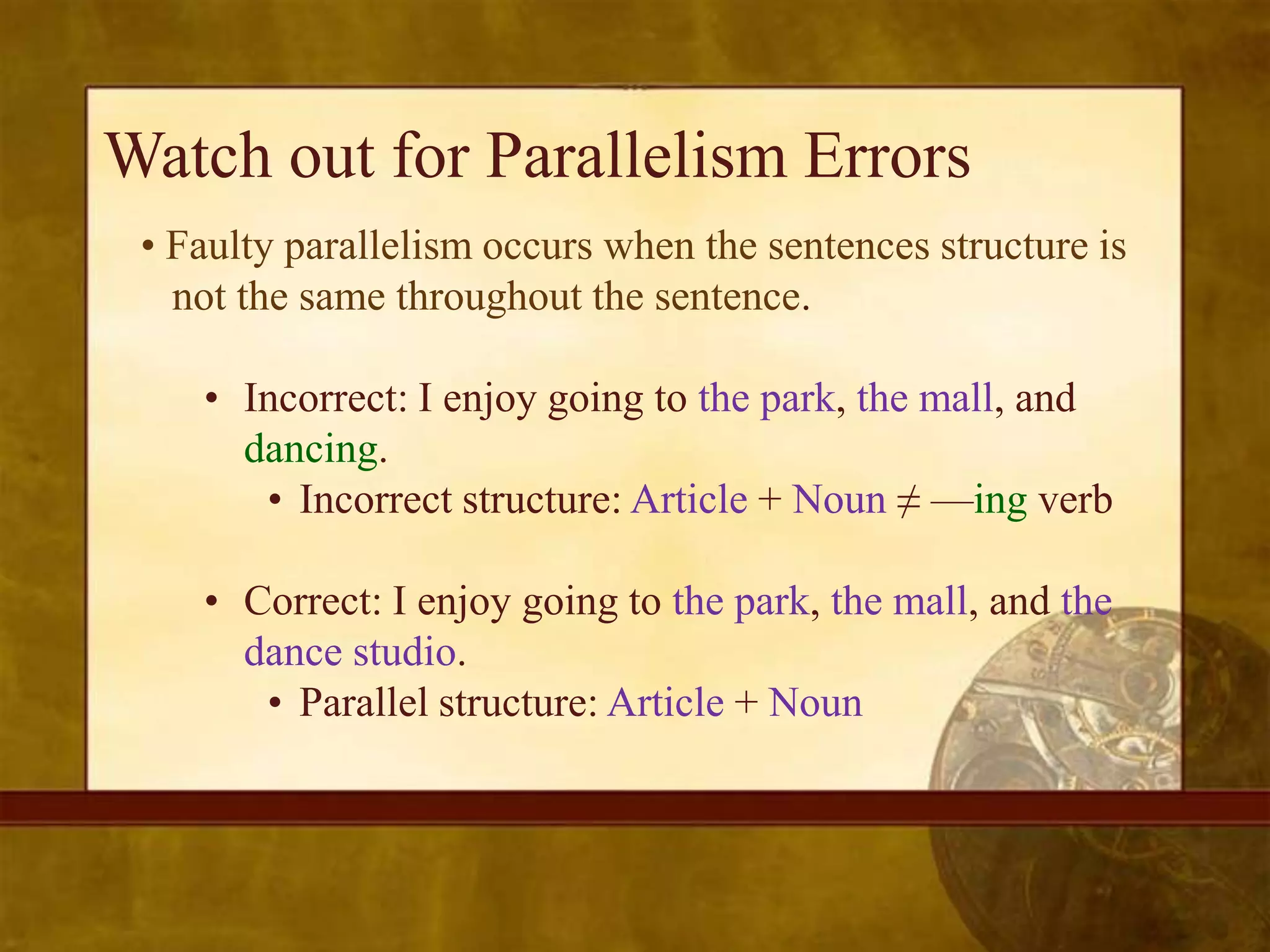 Watch out for Parallelism Errors
 • Faulty parallelism occurs when the sentences structure is
   not the same throughout the sentence.

    • Incorrect: I enjoy going to the park, the mall, and
      dancing.
       • Incorrect structure: Article + Noun ≠ —ing verb

    • Correct: I enjoy going to the park, the mall, and the
      dance studio.
       • Parallel structure: Article + Noun
 