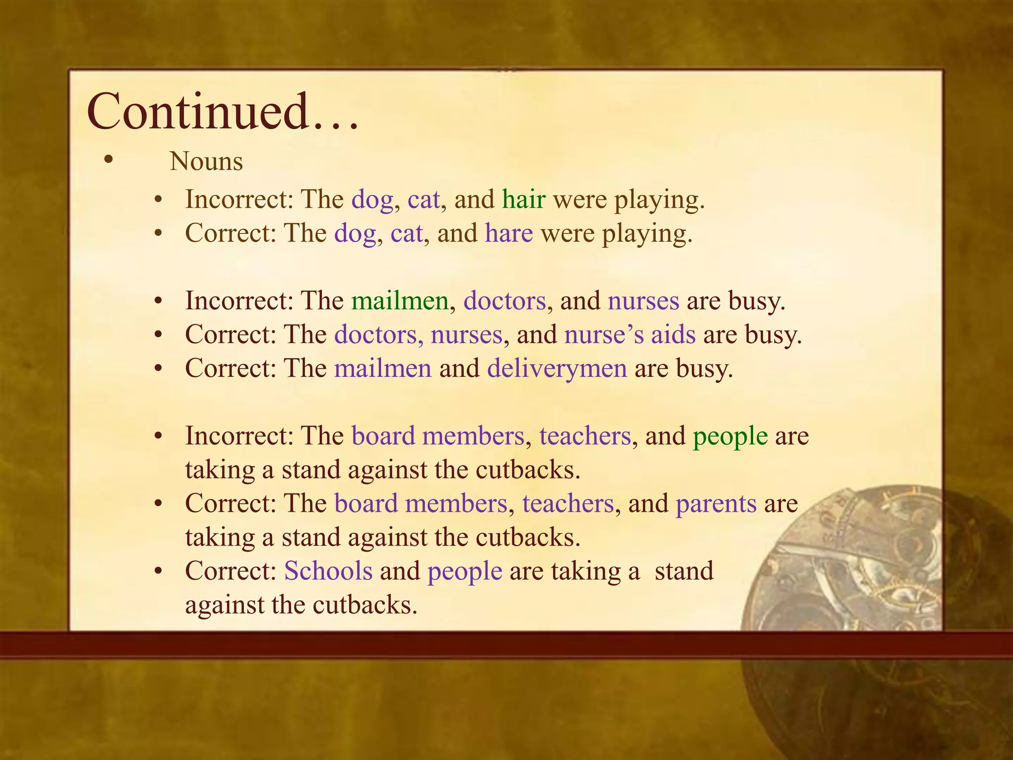 Continued…
•    Nouns
    • Incorrect: The dog, cat, and hair were playing.
    • Correct: The dog, cat, and hare were playing.

    • Incorrect: The mailmen, doctors, and nurses are busy.
    • Correct: The doctors, nurses, and nurse’s aids are busy.
    • Correct: The mailmen and deliverymen are busy.

    • Incorrect: The board members, teachers, and people are
      taking a stand against the cutbacks.
    • Correct: The board members, teachers, and parents are
      taking a stand against the cutbacks.
    • Correct: Schools and people are taking a stand
      against the cutbacks.
 