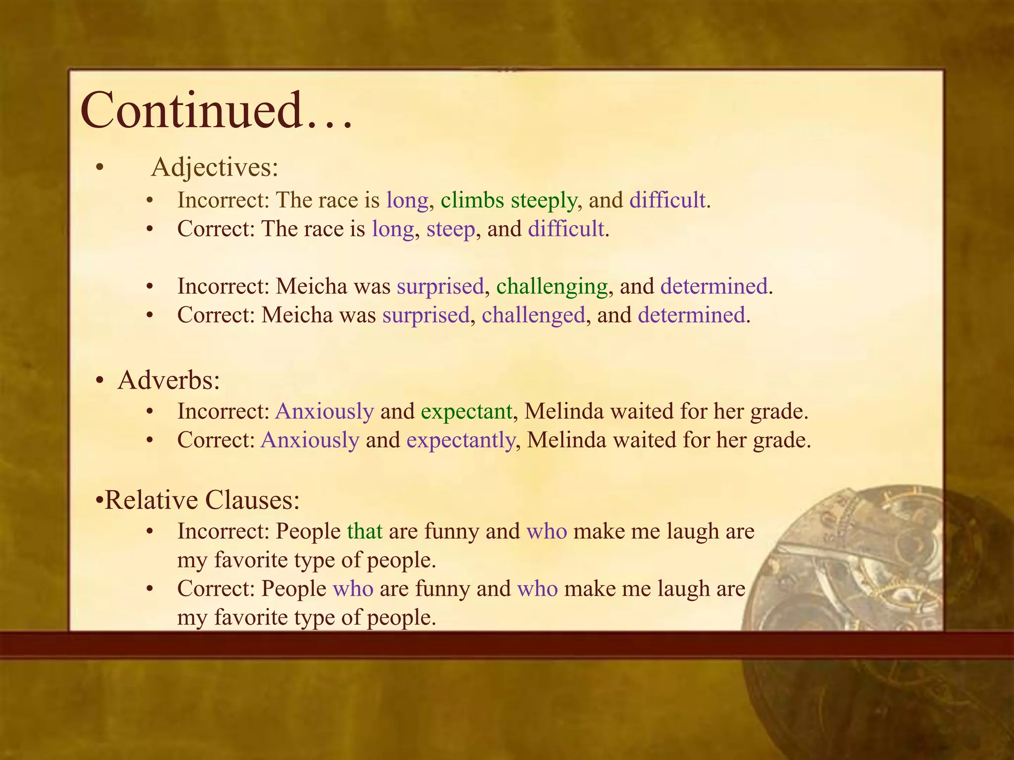 Continued…
•   Adjectives:
    • Incorrect: The race is long, climbs steeply, and difficult.
    • Correct: The race is long, steep, and difficult.

    • Incorrect: Meicha was surprised, challenging, and determined.
    • Correct: Meicha was surprised, challenged, and determined.

• Adverbs:
    • Incorrect: Anxiously and expectant, Melinda waited for her grade.
    • Correct: Anxiously and expectantly, Melinda waited for her grade.

•Relative Clauses:
    • Incorrect: People that are funny and who make me laugh are
      my favorite type of people.
    • Correct: People who are funny and who make me laugh are
      my favorite type of people.
 