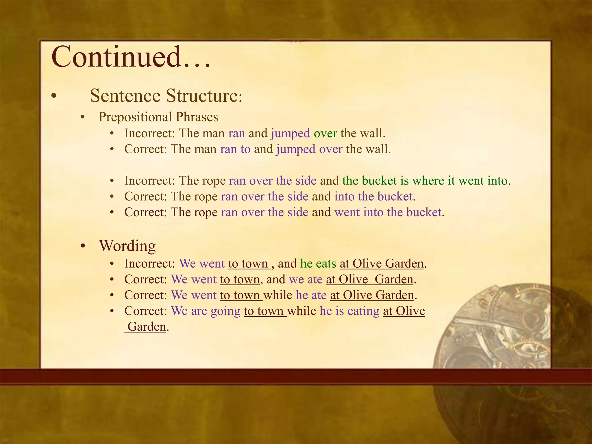 Continued…
•    Sentence Structure:
    • Prepositional Phrases
        • Incorrect: The man ran and jumped over the wall.
        • Correct: The man ran to and jumped over the wall.

        • Incorrect: The rope ran over the side and the bucket is where it went into.
        • Correct: The rope ran over the side and into the bucket.
        • Correct: The rope ran over the side and went into the bucket.

    • Wording
        •   Incorrect: We went to town , and he eats at Olive Garden.
        •   Correct: We went to town, and we ate at Olive Garden.
        •   Correct: We went to town while he ate at Olive Garden.
        •   Correct: We are going to town while he is eating at Olive
             Garden.
 