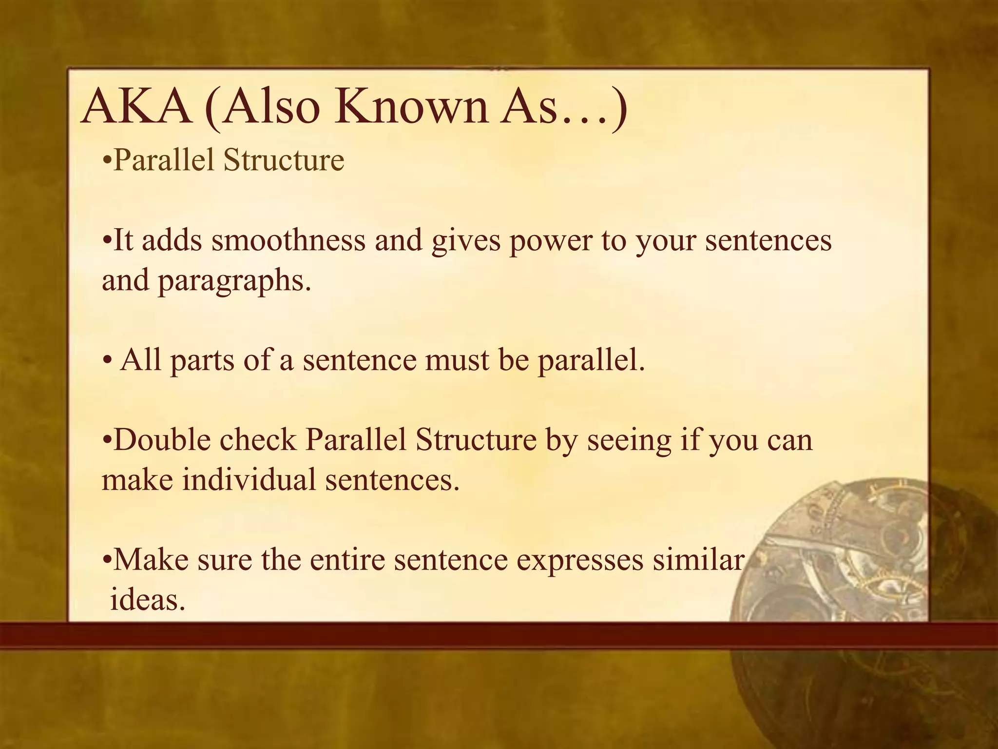 AKA (Also Known As…)
•Parallel Structure

•It adds smoothness and gives power to your sentences
and paragraphs.

• All parts of a sentence must be parallel.

•Double check Parallel Structure by seeing if you can
make individual sentences.

•Make sure the entire sentence expresses similar
 ideas.
 