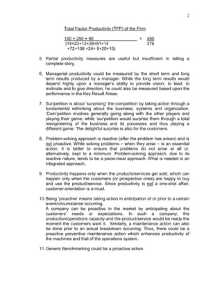 2
Total Factor Productivity (TFP) of the Firm:
140 + 250 + 90 = 480
(14+23+12+28+81+14 376
+72+108 +24+ 9+20+10)
5. Partial productivity measures are useful but insufficient in telling a
complete story.
6. Managerial productivity could be measured by the short term and long
term results produced by a manager. While the long term results would
depend highly upon a manager’s ability to provide vision, to lead, to
motivate and to give direction, he could also be measured based upon the
performance in the Key Result Areas.
7. Sur/petition is about ‘surprising’ the competition by taking action through a
fundamental rethinking about the business, systems and organization.
‘Com’petition involves generally going along with the other players and
playing their game; while ‘sur’petition would surprise them through a total
reengineering of the business and its processes and thus playing a
different game. The delightful surprise is also for the customers.
8. Problem-solving approach is reactive (after the problem has arisen) and is
not proactive. While solving problems – when they arise – is an essential
action, it is better to ensure that problems do not arise at all or,
alternatively, kept to a minimum. Problem-solving approach, due to its
reactive nature, tends to be a piece-meal approach. What is needed is an
integrated approach.
9. Productivity happens only when the products/services get sold, which can
happen only when the customers (or prospective ones) are happy to buy
and use the product/service. Since productivity is not a one-shot affair,
customer-orientation is a must.
10.Being ‘proactive’ means taking action in anticipation of or prior to a certain
event/circumstance occurring.
A company can be proactive in the market by anticipating about the
customers’ needs or expectations. In such a company, the
production/operations capacity and the product/service would be ready the
moment the customers want it. Similarly, a maintenance action can also
be done prior to an actual breakdown occurring. Thus, there could be a
proactive preventive maintenance action which enhances productivity of
the machines and that of the operations system.
11.Generic Benchmarking could be a proactive action.
 