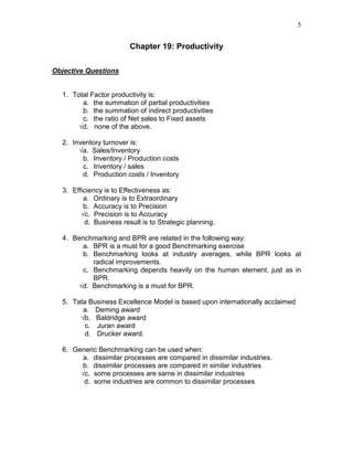 5
Chapter 19: Productivity
Objective Questions
1. Total Factor productivity is:
a. the summation of partial productivities
b. the summation of indirect productivities
c. the ratio of Net sales to Fixed assets
√d. none of the above.
2. Inventory turnover is:
√a. Sales/Inventory
b. Inventory / Production costs
c. Inventory / sales
d. Production costs / Inventory
3. Efficiency is to Effectiveness as:
a. Ordinary is to Extraordinary
b. Accuracy is to Precision
√c. Precision is to Accuracy
d. Business result is to Strategic planning.
4. Benchmarking and BPR are related in the following way:
a. BPR is a must for a good Benchmarking exercise
b. Benchmarking looks at industry averages, while BPR looks at
radical improvements.
c. Benchmarking depends heavily on the human element, just as in
BPR.
√d. Benchmarking is a must for BPR.
5. Tata Business Excellence Model is based upon internationally acclaimed
a. Deming award
√b. Baldridge award
c. Juran award
d. Drucker award.
6. Generic Benchmarking can be used when:
a. dissimilar processes are compared in dissimilar industries.
b. dissimilar processes are compared in similar industries
√c. some processes are same in dissimilar industries
d. some industries are common to dissimilar processes
 