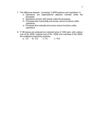 6
7. The difference between ‘processes’ in BPR parlance and ‘operations’ is:
a. Operations are organizational objective oriented unlike the
processes
b. Operations concern with results unlike the processes.
√c. Processes flow horizontally and across various functions unlike
operations
d. Processes flow vertically and across various functions unlike
operations.
8. If 180 pieces are produced at a standard price of 1000 each, with a labour
cost of Rs. 8000, material cost of Rs. 12000 and overhead of Rs.16000,
the multifactor productivity would be
a. 2.5 √b. 5.0 c. 7.5 c. 10.0
 
