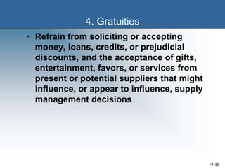 19-11
4. Gratuities
• Refrain from soliciting or accepting
money, loans, credits, or prejudicial
discounts, and the acceptance of gifts,
entertainment, favors, or services from
present or potential suppliers that might
influence, or appear to influence, supply
management decisions
 