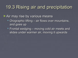 19.3 Rising air and precipitation
► Air may rise by various means

 Orographic lifting – air flows over mountains,
and goes up
 Frontal wedging – moving cold air meets and
slides under warmer air, moving it upwards

 