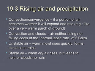 19.3 Rising air and precipitation
 Convection/convergence – if a portion of air
becomes warmer it will expand and rise (e.g.: like
over a very warm parch of ground)
 Convection and clouds – air neither rising nor
falling cools at the “normal lapse rate” of 6 oC/km
 Unstable air – warm moist rises quickly, forms
clouds and rains
 Stable air – warm dry air rises, but leads to
neither clouds nor rain

 