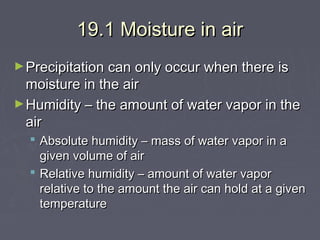 19.1 Moisture in air
► Precipitation can only occur when there is

moisture in the air
► Humidity – the amount of water vapor in the
air
 Absolute humidity – mass of water vapor in a
given volume of air
 Relative humidity – amount of water vapor
relative to the amount the air can hold at a given
temperature

 