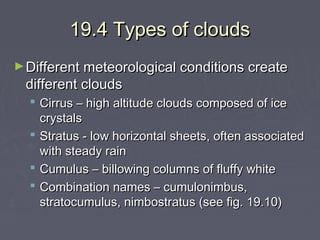 19.4 Types of clouds
► Different meteorological conditions create

different clouds

 Cirrus – high altitude clouds composed of ice
crystals
 Stratus - low horizontal sheets, often associated
with steady rain
 Cumulus – billowing columns of fluffy white
 Combination names – cumulonimbus,
stratocumulus, nimbostratus (see fig. 19.10)

 