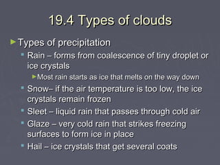19.4 Types of clouds
► Types of precipitation

 Rain – forms from coalescence of tiny droplet or
ice crystals
►Most rain starts as ice that melts on the way down

 Snow– if the air temperature is too low, the ice
crystals remain frozen
 Sleet – liquid rain that passes through cold air
 Glaze – very cold rain that strikes freezing
surfaces to form ice in place
 Hail – ice crystals that get several coats

 