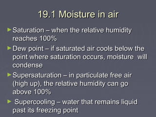 19.1 Moisture in air
► Saturation – when the relative humidity

reaches 100%
► Dew point – if saturated air cools below the
point where saturation occurs, moisture will
condense
► Supersaturation – in particulate free air
(high up), the relative humidity can go
above 100%
► Supercooling – water that remains liquid
past its freezing point

 