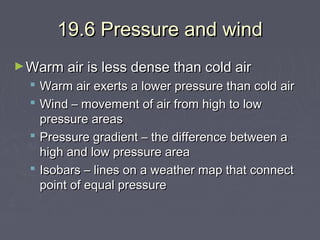 19.6 Pressure and wind
► Warm air is less dense than cold air

Warm air exerts a lower pressure than cold air
Wind – movement of air from high to low
pressure areas
 Pressure gradient – the difference between a
high and low pressure area
 Isobars – lines on a weather map that connect
point of equal pressure



 