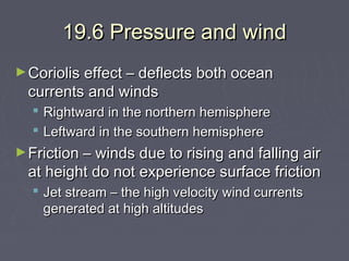 19.6 Pressure and wind
► Coriolis effect – deflects both ocean

currents and winds

 Rightward in the northern hemisphere
 Leftward in the southern hemisphere
► Friction – winds due to rising and falling air

at height do not experience surface friction
 Jet stream – the high velocity wind currents
generated at high altitudes

 