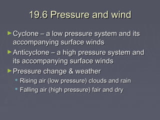 19.6 Pressure and wind
► Cyclone – a low pressure system and its

accompanying surface winds
► Anticyclone – a high pressure system and
its accompanying surface winds
► Pressure change & weather
 Rising air (low pressure) clouds and rain
 Falling air (high pressure) fair and dry

 