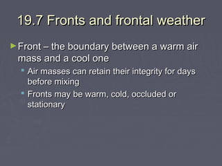 19.7 Fronts and frontal weather
► Front – the boundary between a warm air

mass and a cool one

 Air masses can retain their integrity for days
before mixing
 Fronts may be warm, cold, occluded or
stationary

 