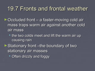 19.7 Fronts and frontal weather
► Occluded front – a faster-moving cold air

mass traps warm air against another cold
air mass
 the two colds meet and lift the warm air up
causing rain

► Stationary front –the boundary of two

stationary air masses

 Often drizzly and foggy

 