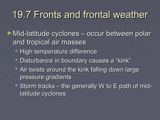 19.7 Fronts and frontal weather
► Mid-latitude cyclones – occur between polar

and tropical air masses

 High temperature difference
 Disturbance in boundary causes a “kink”
 Air twists around the kink falling down large
pressure gradients
 Storm tracks – the generally W to E path of midlatitude cyclones

 
