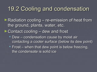 19.2 Cooling and condensation
► Radiation cooling – re-emission of heat from

the ground, plants, water, etc.
► Contact cooling – dew and frost

 Dew – condensation cause by moist air
contacting a cooler surface (below its dew point)
 Frost – when that dew point is below freezing,
the condensate is solid ice

 