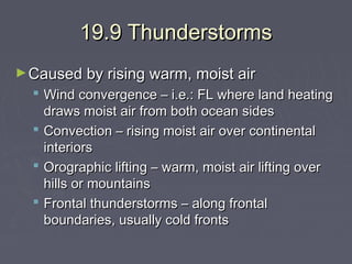 19.9 Thunderstorms
► Caused by rising warm, moist air

 Wind convergence – i.e.: FL where land heating
draws moist air from both ocean sides
 Convection – rising moist air over continental
interiors
 Orographic lifting – warm, moist air lifting over
hills or mountains
 Frontal thunderstorms – along frontal
boundaries, usually cold fronts

 
