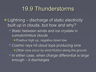 19.9 Thunderstorms
► Lightning – discharge of static electricity

built up in clouds, but how and why?

 Static between winds and ice crystals in
cumulonimbus clouds
►Positive high up, negative down low

 Cosmic rays hit cloud tops producing ions
►Other ions occur by wind friction along the ground

 In either case, when charge differential is large
enough – it discharges

 