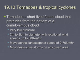 19.10 Tornadoes & tropical cyclones
► Tornadoes – short-lived funnel cloud that

protrudes from the bottom of a
cumulonimbus cloud

 Very low pressure
 2m to 3km in diameter with rotational wind
speeds up to 800km/hr
 Move across landscape at speed of 0-70km/hr
 Most destructive storms on any given area

 