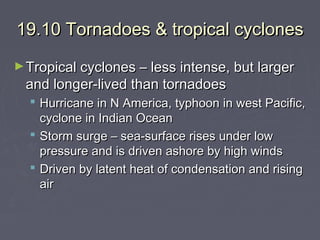 19.10 Tornadoes & tropical cyclones
► Tropical cyclones – less intense, but larger

and longer-lived than tornadoes

 Hurricane in N America, typhoon in west Pacific,
cyclone in Indian Ocean
 Storm surge – sea-surface rises under low
pressure and is driven ashore by high winds
 Driven by latent heat of condensation and rising
air

 
