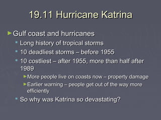 19.11 Hurricane Katrina
► Gulf coast and hurricanes





Long history of tropical storms
10 deadliest storms – before 1955
10 costliest – after 1955, more than half after
1989
►More people live on coasts now – property damage
►Earlier warning – people get out of the way more

efficiently

 So why was Katrina so devastating?

 