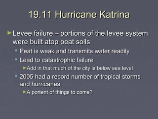19.11 Hurricane Katrina
► Levee failure – portions of the levee system

were built atop peat soils

 Peat is weak and transmits water readily
 Lead to catastrophic failure
►Add in that much of the city is below sea level

 2005 had a record number of tropical storms
and hurricanes
►A portent of things to come?

 