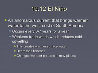 19.12 El Niño
► An anomalous current that brings warmer

water to the west cost of South America
 Occurs every 3-7 years for a year
 Weakens trade winds which reduces cold
upwelling
►This creates warmer surface water
►Depresses fisheries
►Changes weather patterns in may places

 
