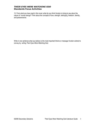 THEIR EYES WERE WATCHING GOD
Standards Focus Activities
13. From what you have read in this novel, what do you think Hurston is trying to say about the
nature of human beings? Think about the concepts of love, strength, belonging, freedom, identity,
and perseverance.
Write in one sentence what you believe is the most important theme or message Hurston wished to
convey by writing Their Eyes Were Watching God.
©2006 Secondary Solutions Their Eyes Were Watching God Literature Guide 3
 