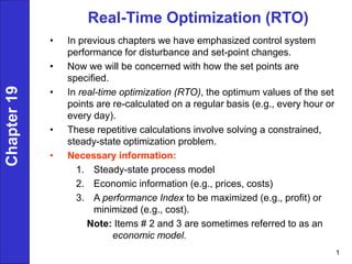 1
Real-Time Optimization (RTO)
• In previous chapters we have emphasized control system
performance for disturbance and set-point changes.
• Now we will be concerned with how the set points are
specified.
• In real-time optimization (RTO), the optimum values of the set
points are re-calculated on a regular basis (e.g., every hour or
every day).
• These repetitive calculations involve solving a constrained,
steady-state optimization problem.
• Necessary information:
1. Steady-state process model
2. Economic information (e.g., prices, costs)
3. A performance Index to be maximized (e.g., profit) or
minimized (e.g., cost).
Note: Items # 2 and 3 are sometimes referred to as an
economic model.
Chapter
19
 
