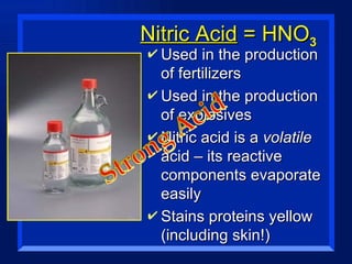 Nitric Acid  = HNO 3 Used in the production of fertilizers Used in the production of explosives Nitric acid is a  volatile  acid – its reactive components evaporate easily Stains proteins yellow (including skin!) 