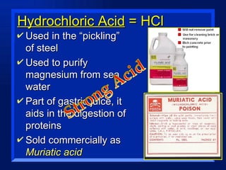 Hydrochloric Acid  = HCl Used in the “pickling” of steel Used to purify magnesium from sea water Part of gastric juice, it aids in the digestion of proteins Sold commercially as  Muriatic acid 