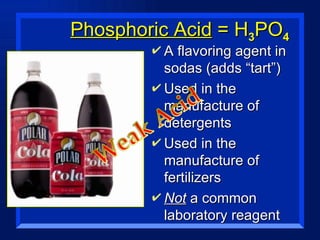Phosphoric Acid  = H 3 PO 4 A flavoring agent in sodas (adds “tart”) Used in the manufacture of detergents Used in the manufacture of fertilizers Not  a common laboratory reagent 