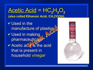 Acetic Acid  = HC 2 H 3 O 2  (also called Ethanoic Acid, CH 3 COOH) Used in the manufacture of plastics Used in making pharmaceuticals Acetic acid is the acid that is present in household  vinegar 